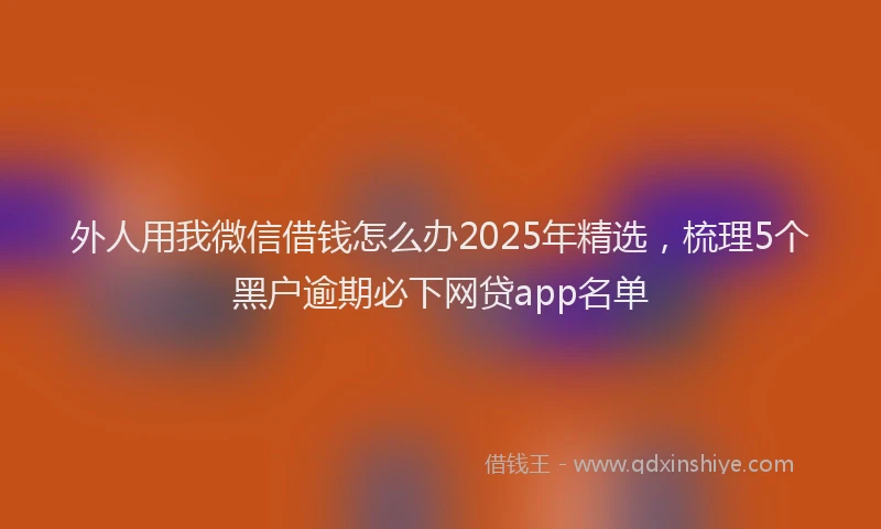 外人用我微信借钱怎么办2025年精选，梳理5个黑户逾期必下网贷app名单