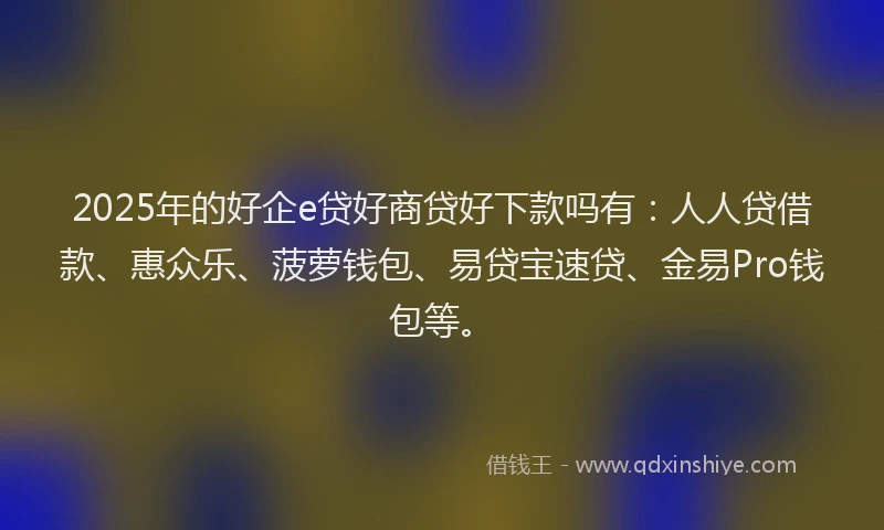 2025年的好企e贷好商贷好下款吗有：人人贷借款、惠众乐、菠萝钱包、易贷宝速贷、金易Pro钱包等。