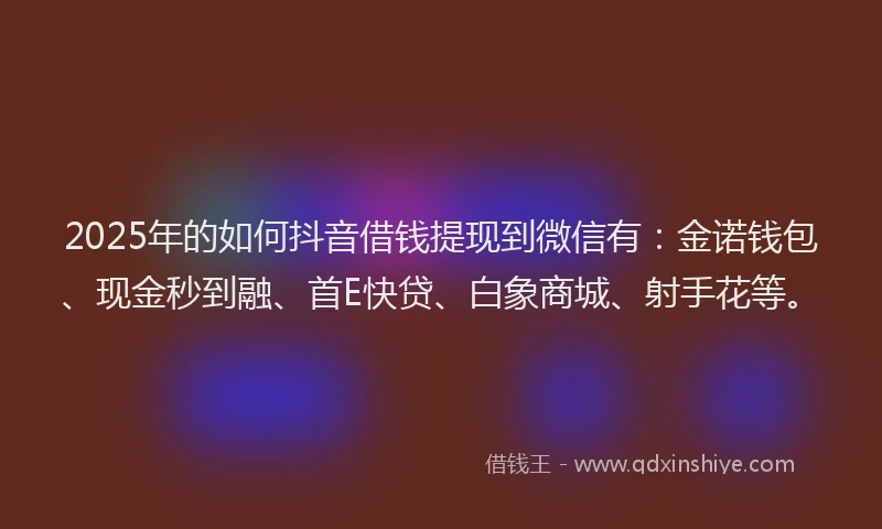 2025年的如何抖音借钱提现到微信有：金诺钱包、现金秒到融、首E快贷、白象商城、射手花等。