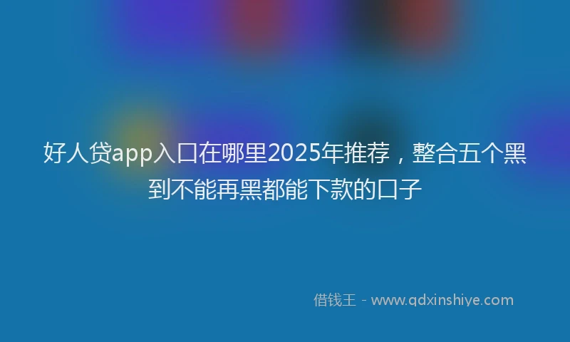 好人贷app入口在哪里2025年推荐，整合五个黑到不能再黑都能下款的口子