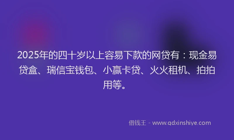 2025年的四十岁以上容易下款的网贷有：现金易贷盒、瑞信宝钱包、小赢卡贷、火火租机、拍拍用等。