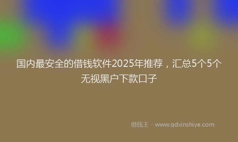 国内最安全的借钱软件2025年推荐，汇总5个5个无视黑户下款口子