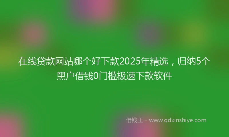 在线贷款网站哪个好下款2025年精选，归纳5个黑户借钱0门槛极速下款软件
