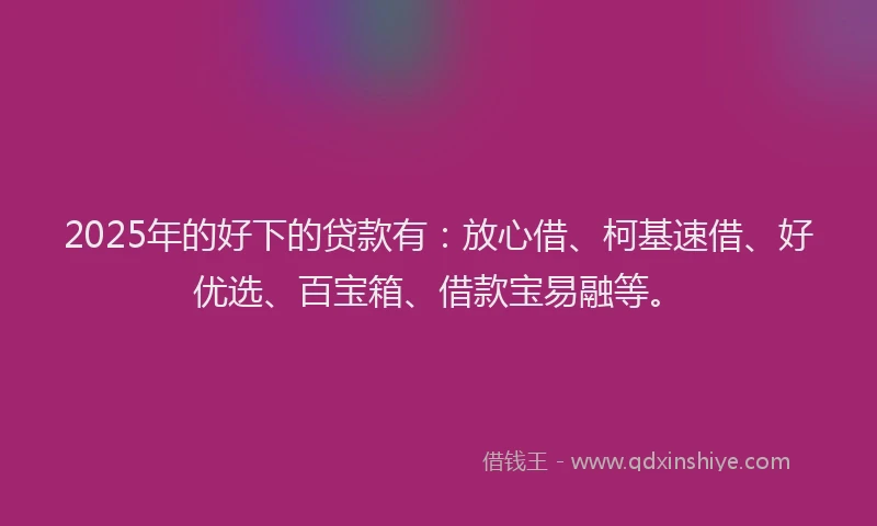 2025年的好下的贷款有：放心借、柯基速借、好优选、百宝箱、借款宝易融等。