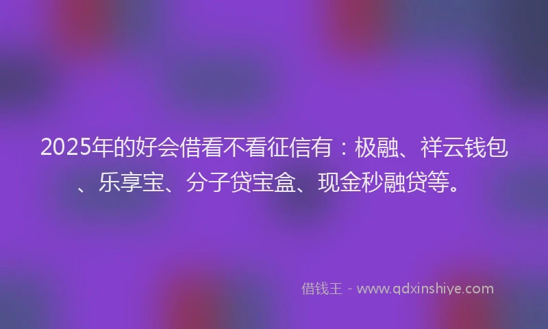 2025年的好会借看不看征信有：极融、祥云钱包、乐享宝、分子贷宝盒、现金秒融贷等。