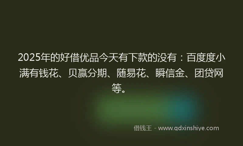 2025年的好借优品今天有下款的没有：百度度小满有钱花、贝赢分期、随易花、瞬信金、团贷网等。