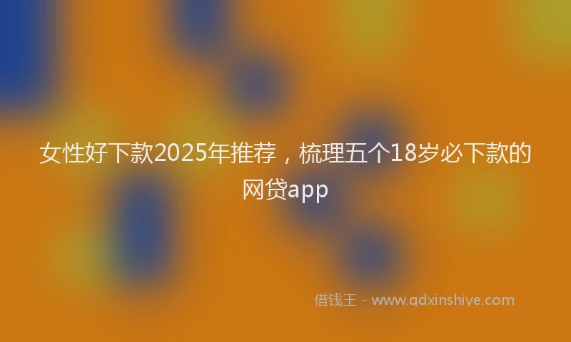 女性好下款2025年推荐，梳理五个18岁必下款的网贷app