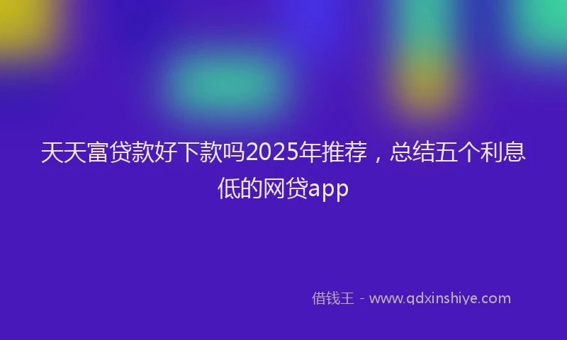 天天富贷款好下款吗2025年推荐，总结五个利息低的网贷app
