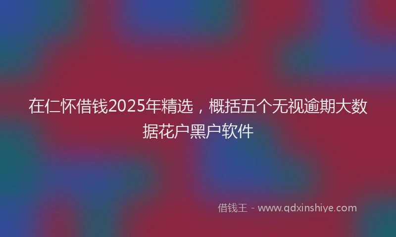 在仁怀借钱2025年精选，概括五个无视逾期大数据花户黑户软件