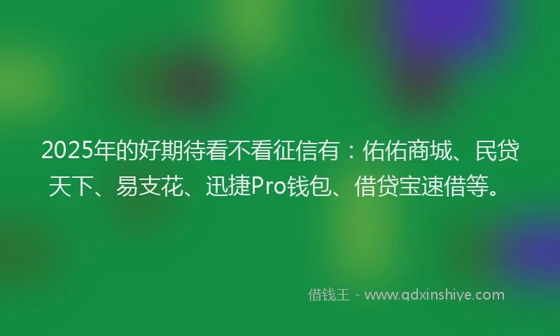 2025年的好期待看不看征信有：佑佑商城、民贷天下、易支花、迅捷Pro钱包、借贷宝速借等。