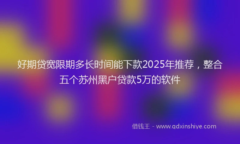 好期贷宽限期多长时间能下款2025年推荐，整合五个苏州黑户贷款5万的软件