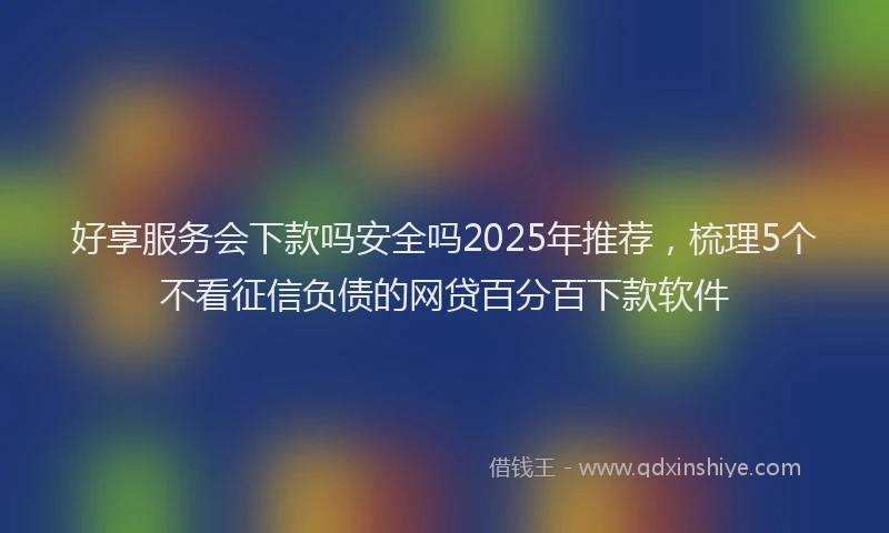 好享服务会下款吗安全吗2025年推荐，梳理5个不看征信负债的网贷百分百下款软件