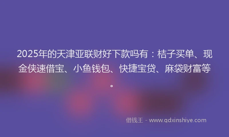 2025年的天津亚联财好下款吗有：桔子买单、现金侠速借宝、小鱼钱包、快捷宝贷、麻袋财富等。