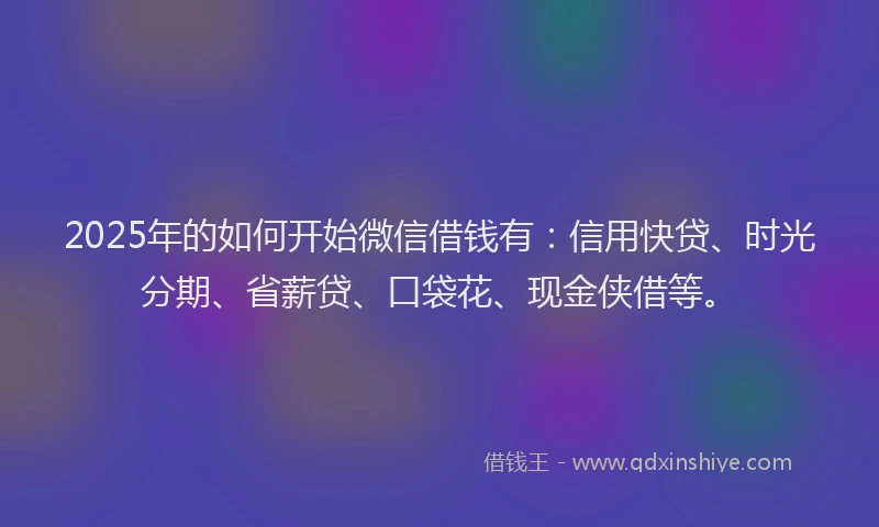 2025年的如何开始微信借钱有：信用快贷、时光分期、省薪贷、口袋花、现金侠借等。