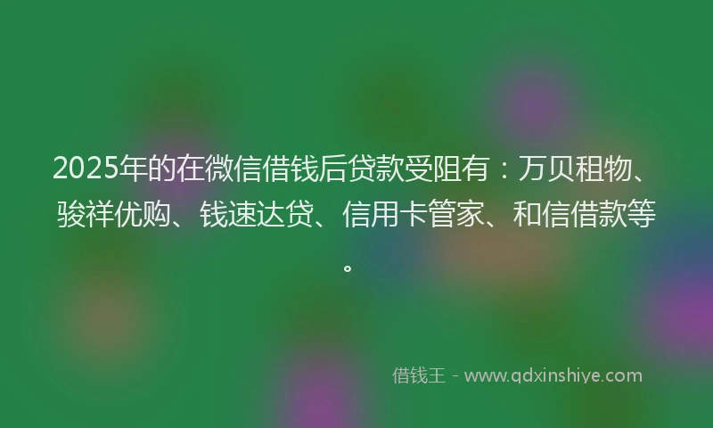 2025年的在微信借钱后贷款受阻有：万贝租物、骏祥优购、钱速达贷、信用卡管家、和信借款等。