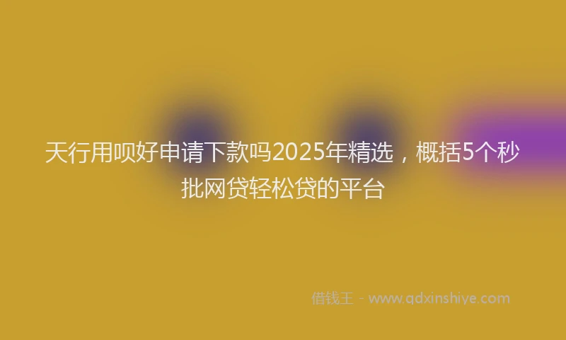 天行用呗好申请下款吗2025年精选，概括5个秒批网贷轻松贷的平台
