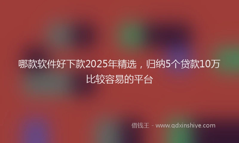 哪款软件好下款2025年精选，归纳5个贷款10万比较容易的平台