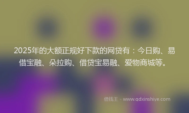 2025年的大额正规好下款的网贷有：今日购、易借宝融、朵拉购、借贷宝易融、爱物商城等。