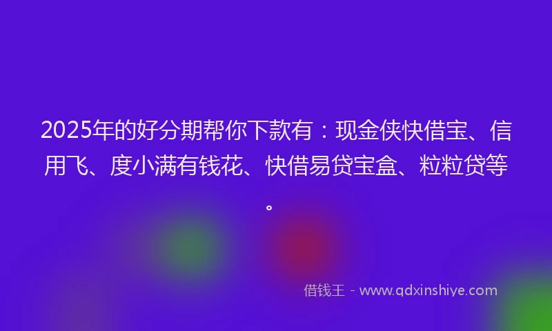 2025年的好分期帮你下款有：现金侠快借宝、信用飞、度小满有钱花、快借易贷宝盒、粒粒贷等。