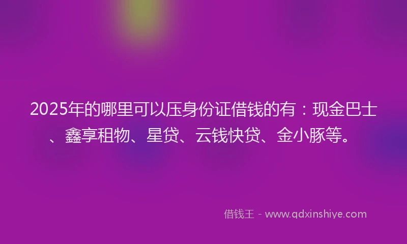 2025年的哪里可以压身份证借钱的有：现金巴士、鑫享租物、星贷、云钱快贷、金小豚等。