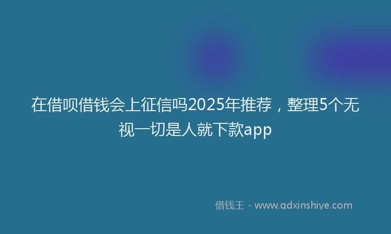 在借呗借钱会上征信吗2025年推荐，整理5个无视一切是人就下款app