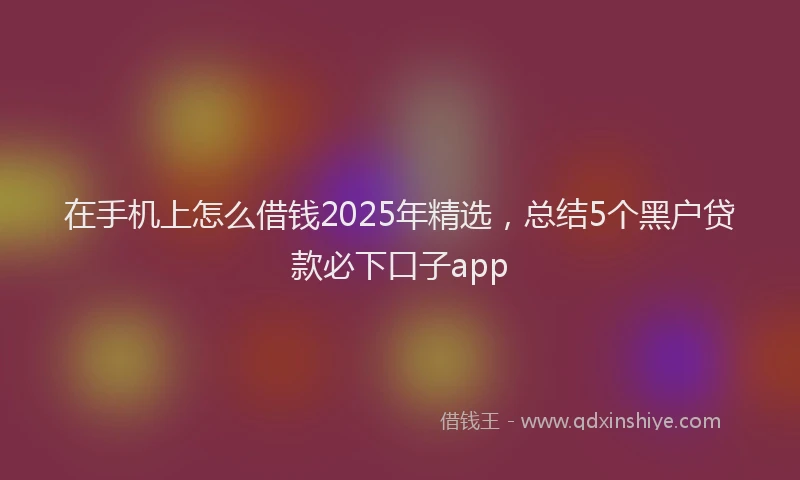 在手机上怎么借钱2025年精选，总结5个黑户贷款必下口子app