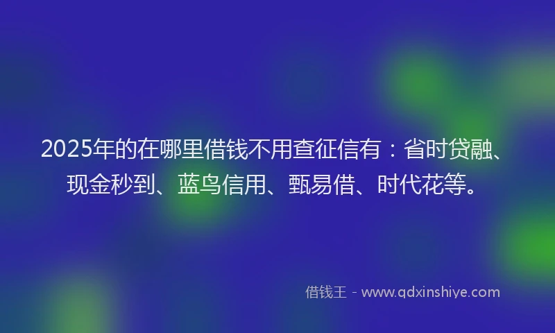 2025年的在哪里借钱不用查征信有：省时贷融、现金秒到、蓝鸟信用、甄易借、时代花等。