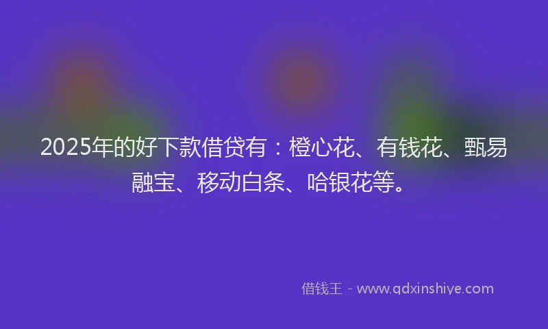 2025年的好下款借贷有：橙心花、有钱花、甄易融宝、移动白条、哈银花等。