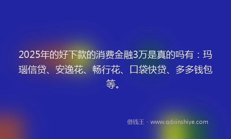 2025年的好下款的消费金融3万是真的吗有：玛瑙信贷、安逸花、畅行花、口袋快贷、多多钱包等。
