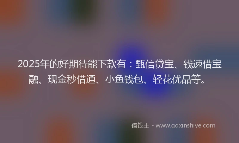 2025年的好期待能下款有：甄信贷宝、钱速借宝融、现金秒借通、小鱼钱包、轻花优品等。