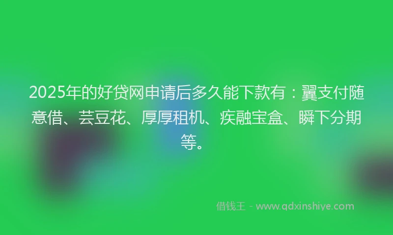 2025年的好贷网申请后多久能下款有：翼支付随意借、芸豆花、厚厚租机、疾融宝盒、瞬下分期等。