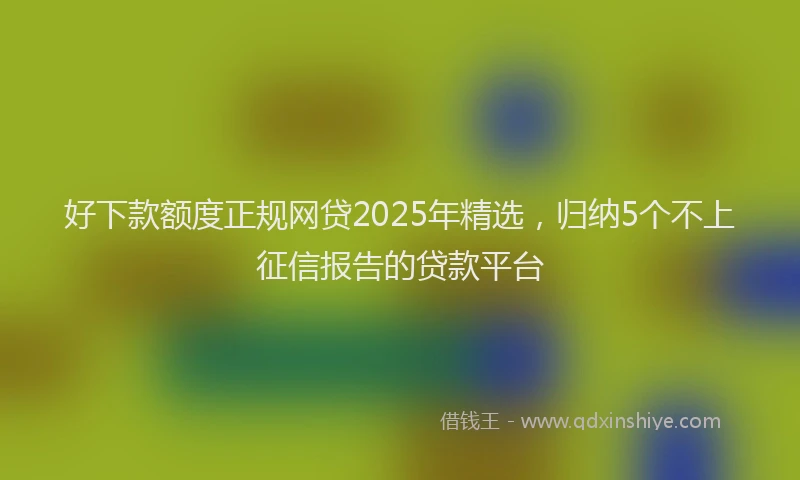 好下款额度正规网贷2025年精选，归纳5个不上征信报告的贷款平台