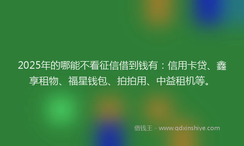 2025年的哪能不看征信借到钱有：信用卡贷、鑫享租物、福星钱包、拍拍用、中益租机等。