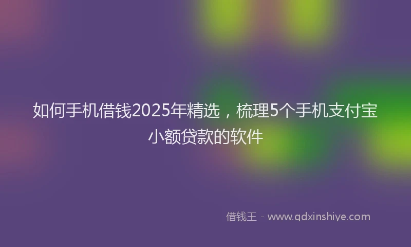 如何手机借钱2025年精选，梳理5个手机支付宝小额贷款的软件