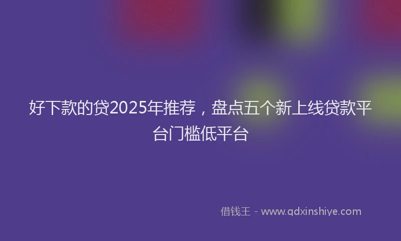 好下款的贷2025年推荐，盘点五个新上线贷款平台门槛低平台