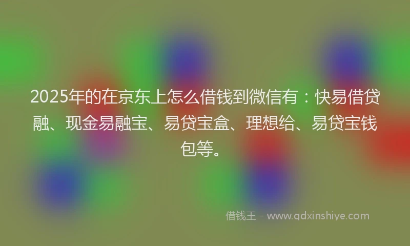 2025年的在京东上怎么借钱到微信有：快易借贷融、现金易融宝、易贷宝盒、理想给、易贷宝钱包等。