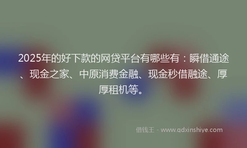 2025年的好下款的网贷平台有哪些有：瞬借通途、现金之家、中原消费金融、现金秒借融途、厚厚租机等。