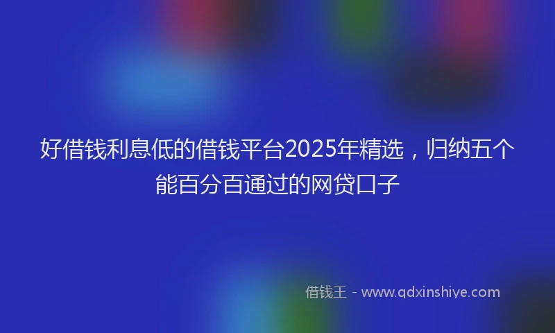 好借钱利息低的借钱平台2025年精选，归纳五个能百分百通过的网贷口子