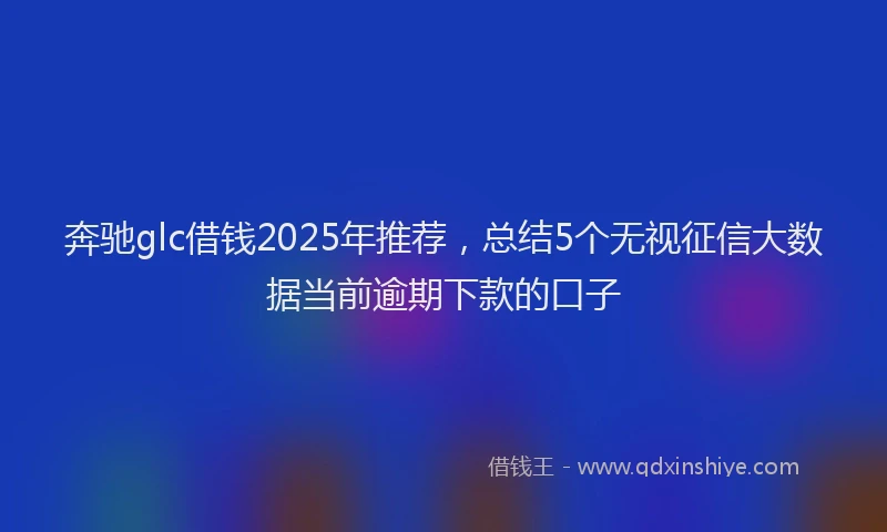 奔驰glc借钱2025年推荐，总结5个无视征信大数据当前逾期下款的口子