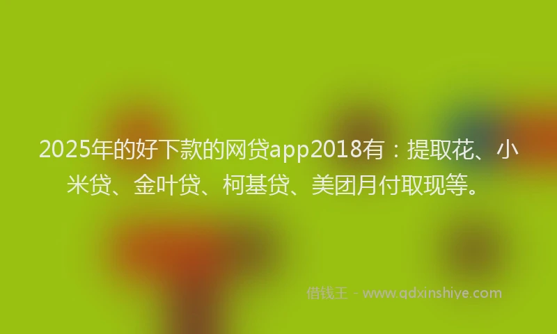 2025年的好下款的网贷app2018有：提取花、小米贷、金叶贷、柯基贷、美团月付取现等。