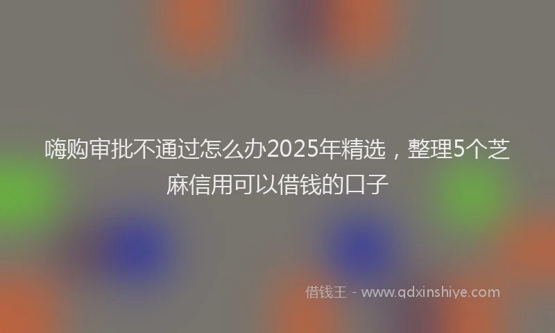嗨购审批不通过怎么办2025年精选，整理5个芝麻信用可以借钱的口子
