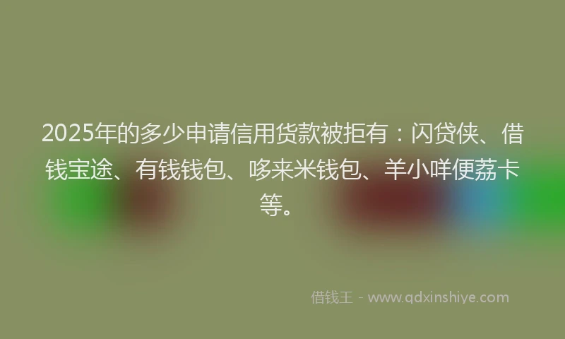 2025年的多少申请信用货款被拒有：闪贷侠、借钱宝途、有钱钱包、哆来米钱包、羊小咩便荔卡等。