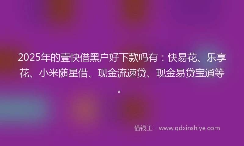 2025年的壹快借黑户好下款吗有：快易花、乐享花、小米随星借、现金流速贷、现金易贷宝通等。