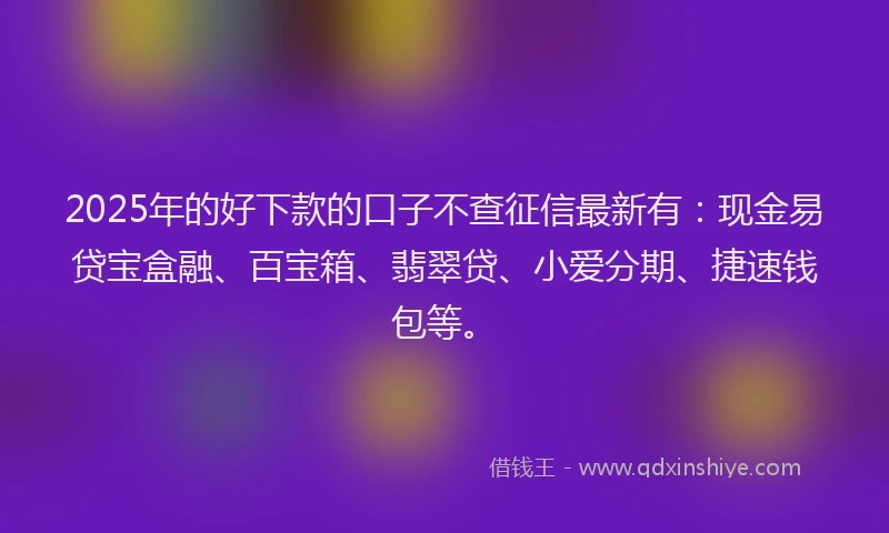 2025年的好下款的口子不查征信最新有：现金易贷宝盒融、百宝箱、翡翠贷、小爱分期、捷速钱包等。