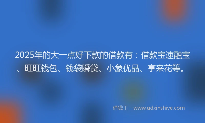 2025年的大一点好下款的借款有：借款宝速融宝、旺旺钱包、钱袋瞬贷、小象优品、享来花等。