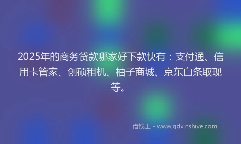 2025年的商务贷款哪家好下款快有：支付通、信用卡管家、创硕租机、柚子商城、京东白条取现等。