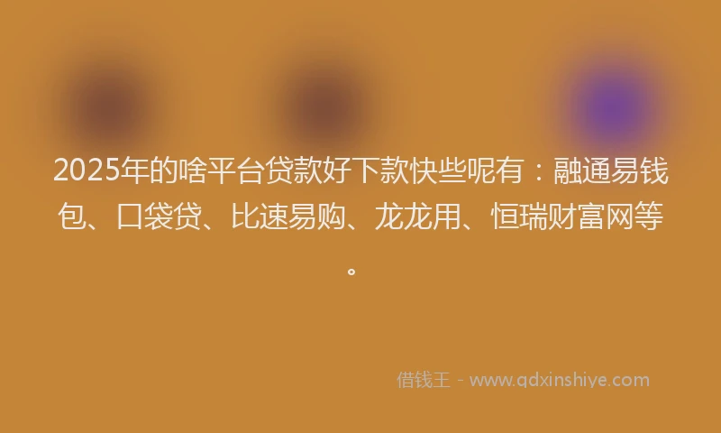 2025年的啥平台贷款好下款快些呢有：融通易钱包、口袋贷、比速易购、龙龙用、恒瑞财富网等。
