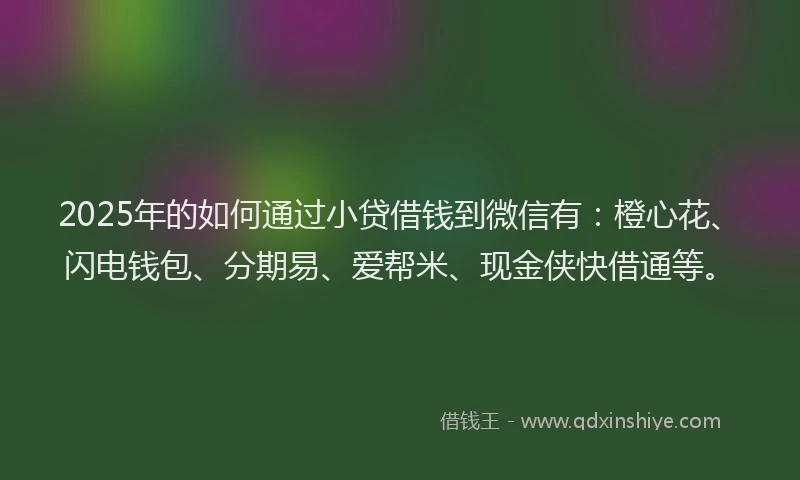 2025年的如何通过小贷借钱到微信有：橙心花、闪电钱包、分期易、爱帮米、现金侠快借通等。