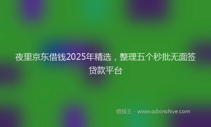 夜里京东借钱2025年精选，整理五个秒批无面签贷款平台