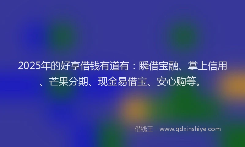 2025年的好享借钱有道有：瞬借宝融、掌上信用、芒果分期、现金易借宝、安心购等。